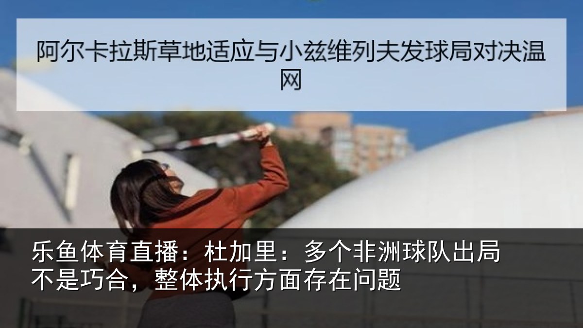 乐鱼体育直播：杜加里：多个非洲球队出局不是巧合，整体执行方面存在问题