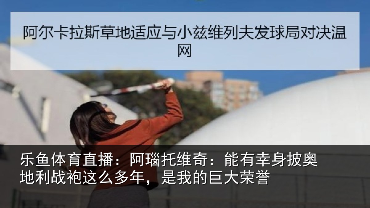 乐鱼体育直播：阿瑙托维奇：能有幸身披奥地利战袍这么多年，是我的巨大荣誉
