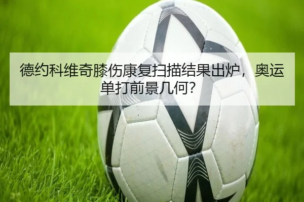 德约科维奇膝伤康复扫描结果出炉，奥运单打前景几何？