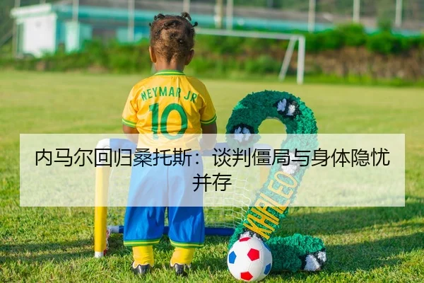 内马尔回归桑托斯：谈判僵局与身体隐忧并存