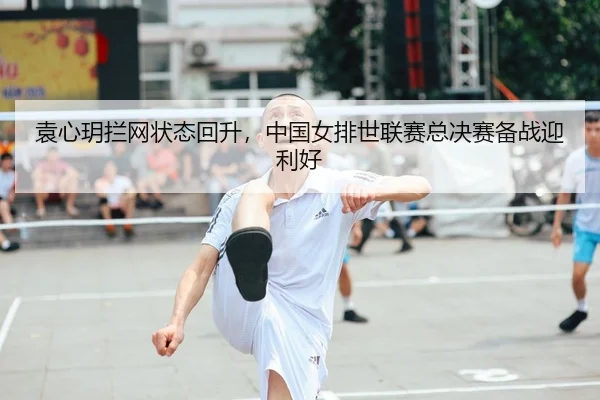袁心玥拦网状态回升，中国女排世联赛总决赛备战迎利好