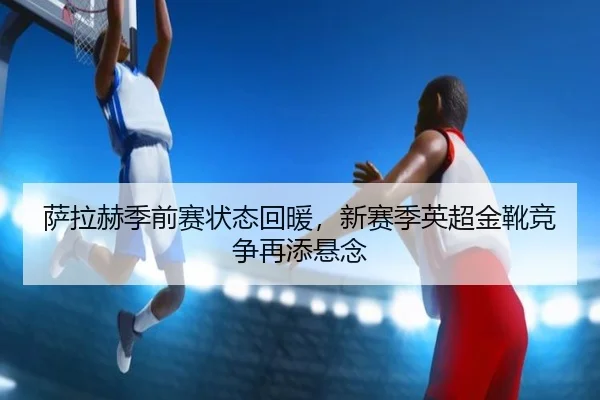 萨拉赫季前赛状态回暖，新赛季英超金靴竞争再添悬念
