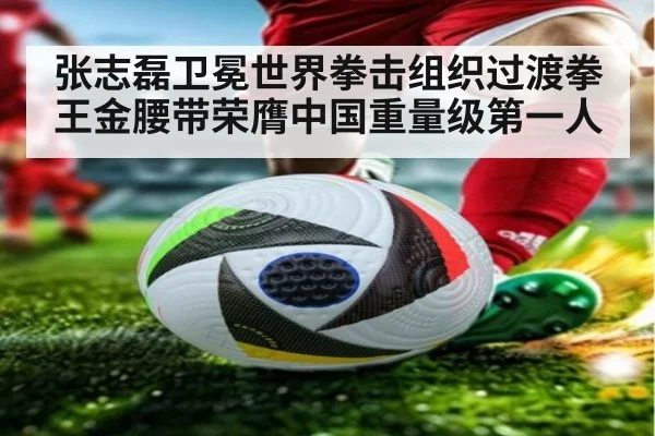 张志磊卫冕世界拳击组织过渡拳王金腰带荣膺中国重量级第一人